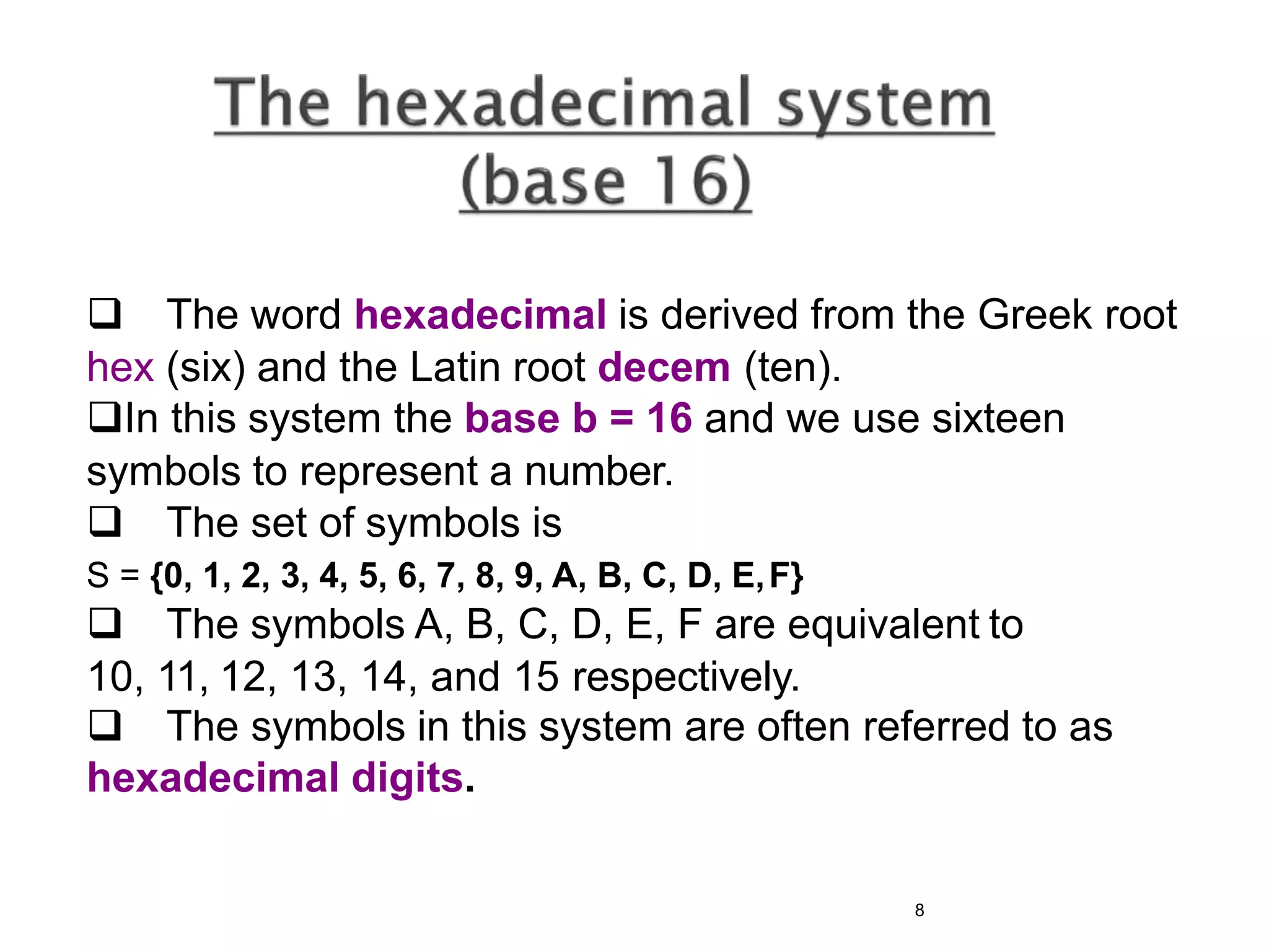  The word hexadecimal is derived from the Greek root
hex (six) and the Latin root decem (ten).
In this system the base b = 16 and we use sixteen
symbols to represent a number.
 The set of symbols is
S = {0, 1, 2, 3, 4, 5, 6, 7, 8, 9, A, B, C, D, E,F}
 The symbols A, B, C, D, E, F are equivalent to
10, 11, 12, 13, 14, and 15 respectively.
 The symbols in this system are often referred to as
hexadecimal digits.
8
 