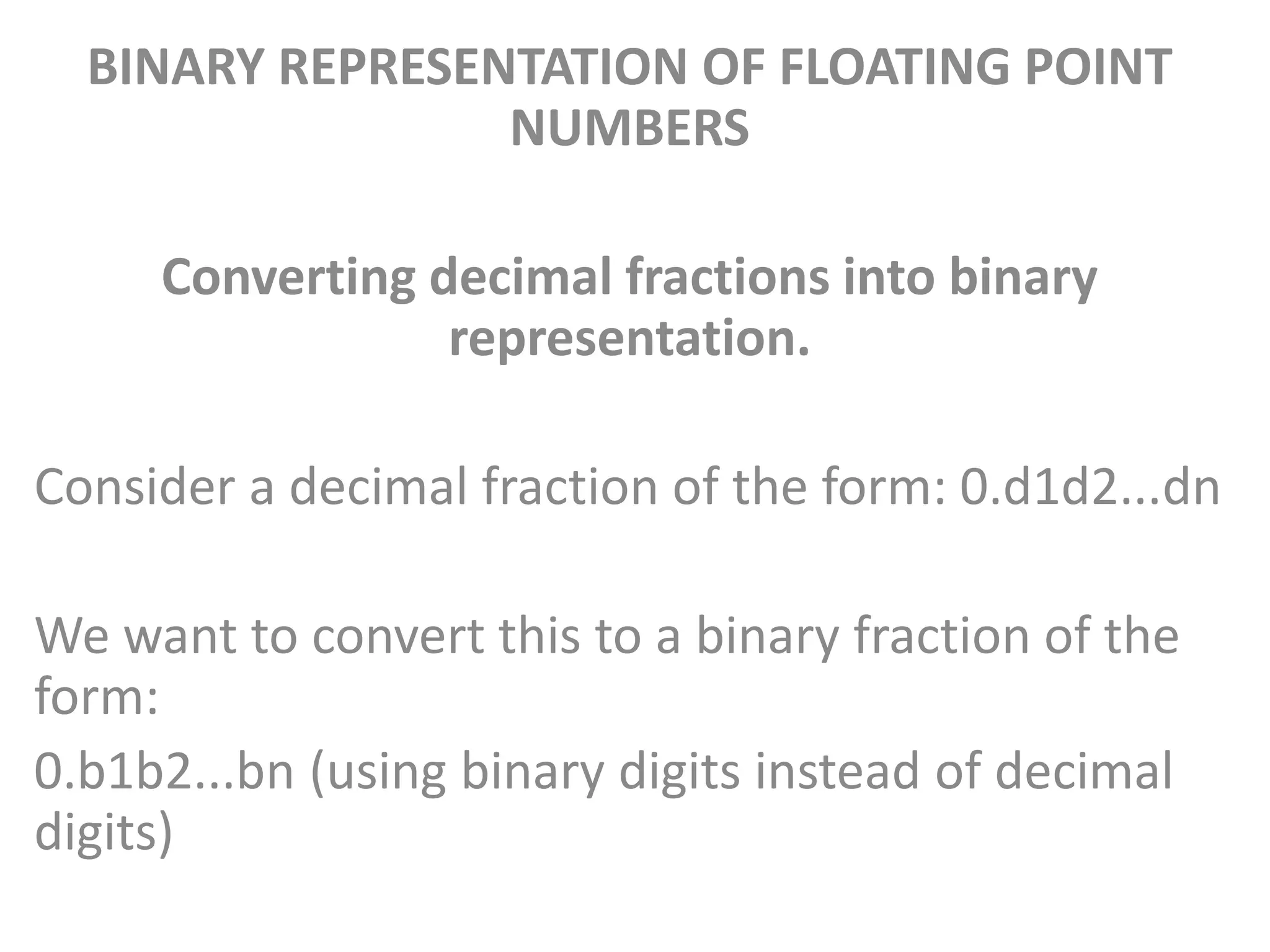 BINARY REPRESENTATION OF FLOATING POINT
NUMBERS
Converting decimal fractions into binary
representation.
Consider a decimal fraction of the form: 0.d1d2...dn
We want to convert this to a binary fraction of the
form:
0.b1b2...bn (using binary digits instead of decimal
digits)
 