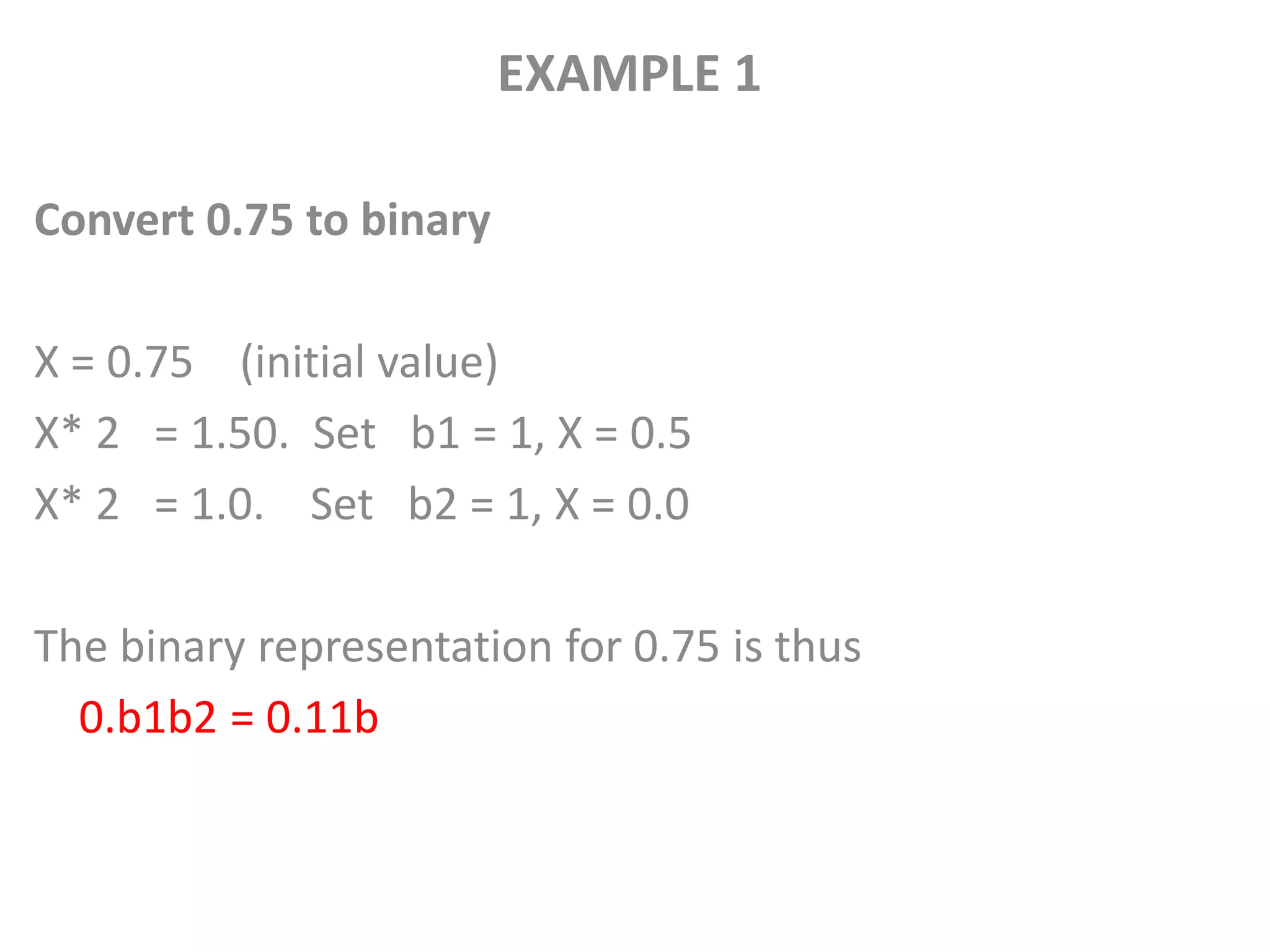 EXAMPLE 1
Convert 0.75 to binary
X = 0.75 (initial value)
X* 2 = 1.50. Set b1 = 1, X = 0.5
X* 2 = 1.0. Set b2 = 1, X = 0.0
The binary representation for 0.75 is thus
0.b1b2 = 0.11b
 