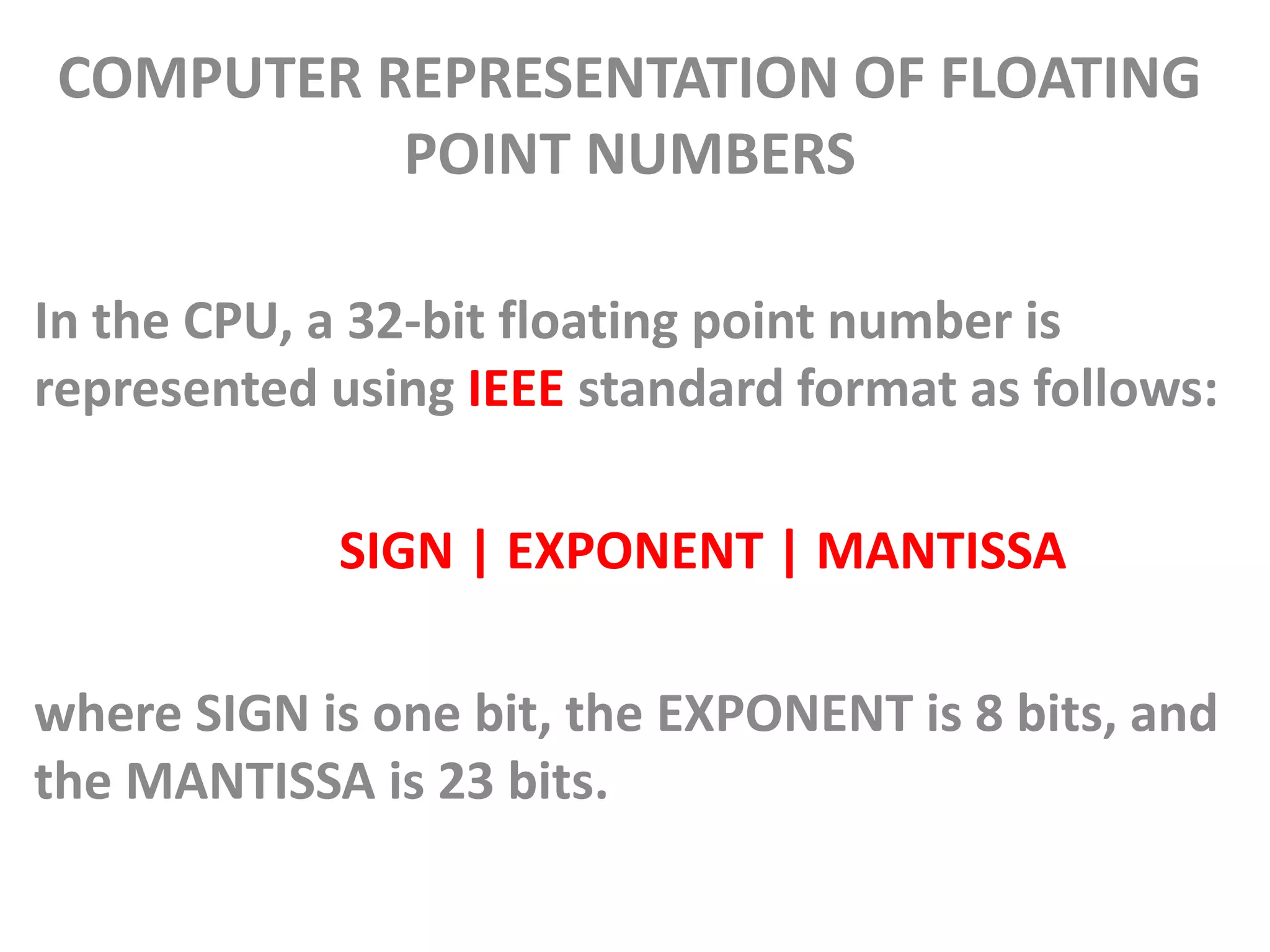 COMPUTER REPRESENTATION OF FLOATING
POINT NUMBERS
In the CPU, a 32-bit floating point number is
represented using IEEE standard format as follows:
SIGN | EXPONENT | MANTISSA
where SIGN is one bit, the EXPONENT is 8 bits, and
the MANTISSA is 23 bits.
 