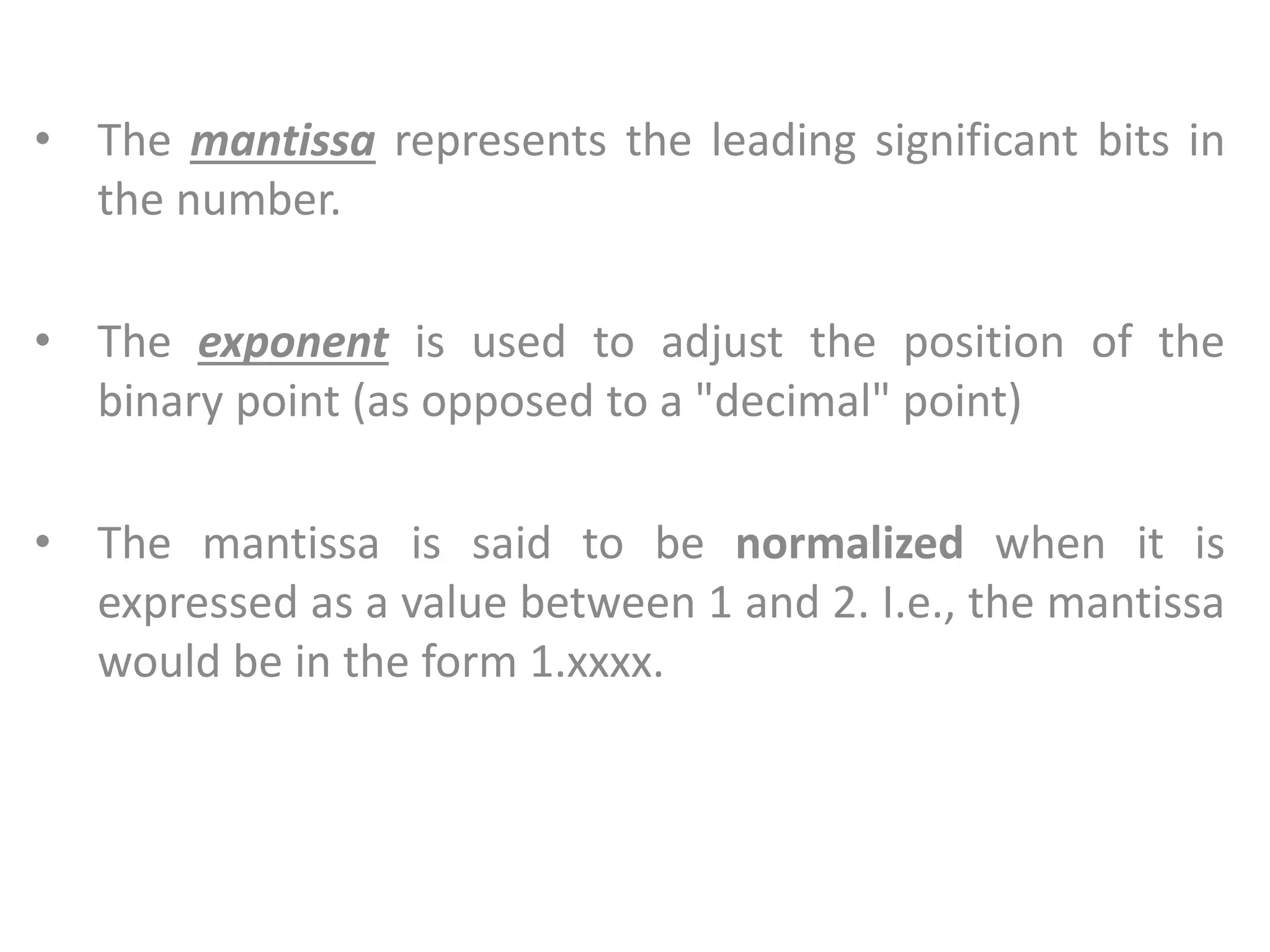 • The mantissa represents the leading significant bits in
the number.
• The exponent is used to adjust the position of the
binary point (as opposed to a "decimal" point)
• The mantissa is said to be normalized when it is
expressed as a value between 1 and 2. I.e., the mantissa
would be in the form 1.xxxx.
 