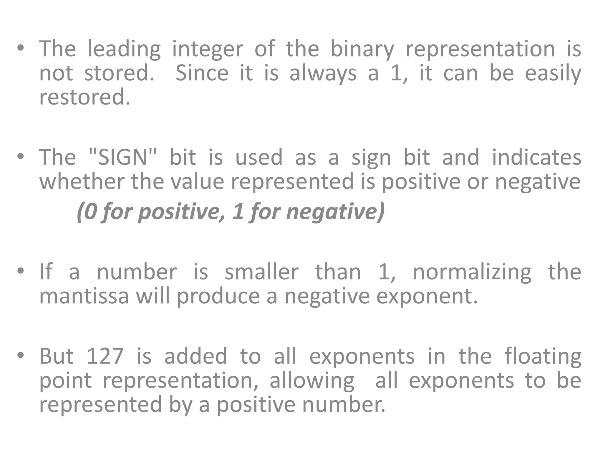 • The leading integer of the binary representation is
not stored. Since it is always a 1, it can be easily
restored.
• The "SIGN" bit is used as a sign bit and indicates
whether the value represented is positive or negative
(0 for positive, 1 for negative)
• If a number is smaller than 1, normalizing the
mantissa will produce a negative exponent.
• But 127 is added to all exponents in the floating
point representation, allowing all exponents to be
represented by a positive number.
 