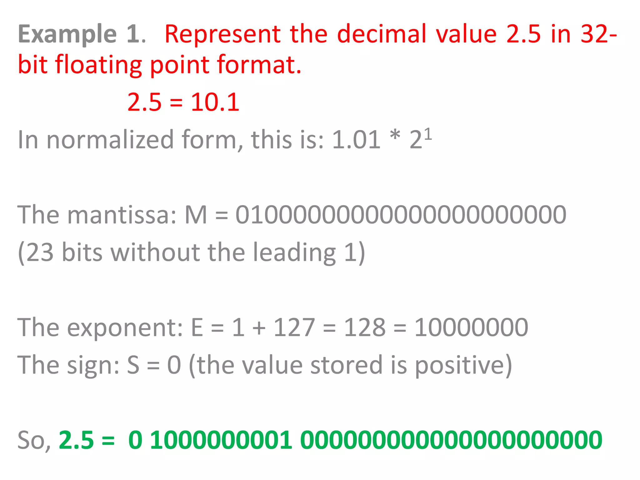 Example 1. Represent the decimal value 2.5 in 32-
bit floating point format.
2.5 = 10.1
In normalized form, this is: 1.01 * 21
The mantissa: M = 01000000000000000000000
(23 bits without the leading 1)
The exponent: E = 1 + 127 = 128 = 10000000
The sign: S = 0 (the value stored is positive)
So, 2.5 = 0 1000000001 000000000000000000000
 