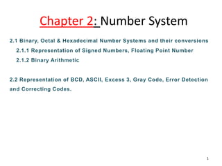 Chapter 2: Number System
2.1 Binary, Octal & Hexadecimal Number Systems and their conversions
2.1.1 Representation of Signed Numbers, Floating Point Number
2.1.2 Binary Arithmetic
2.2 Representation of BCD, ASCII, Excess 3, Gray Code, Error Detection
and Correcting Codes.
1
 
