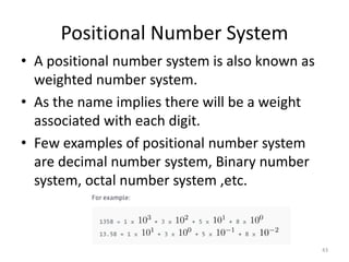 Positional Number System
• A positional number system is also known as
weighted number system.
• As the name implies there will be a weight
associated with each digit.
• Few examples of positional number system
are decimal number system, Binary number
system, octal number system ,etc.
43
 