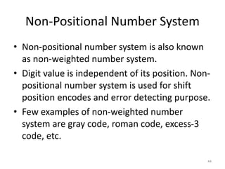 Non-Positional Number System
• Non-positional number system is also known
as non-weighted number system.
• Digit value is independent of its position. Non-
positional number system is used for shift
position encodes and error detecting purpose.
• Few examples of non-weighted number
system are gray code, roman code, excess-3
code, etc.
44
 