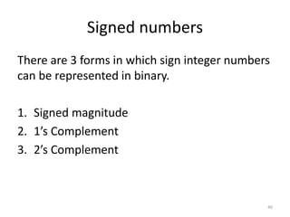 Signed numbers
There are 3 forms in which sign integer numbers
can be represented in binary.
1. Signed magnitude
2. 1’s Complement
3. 2’s Complement
46
 