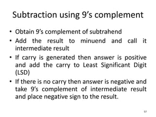 Subtraction using 9’s complement
• Obtain 9’s complement of subtrahend
• Add the result to minuend and call it
intermediate result
• If carry is generated then answer is positive
and add the carry to Least Significant Digit
(LSD)
• If there is no carry then answer is negative and
take 9’s complement of intermediate result
and place negative sign to the result.
57
 