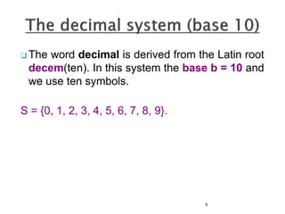  The word decimal is derived from the Latin root
decem(ten). In this system the base b = 10 and
we use ten symbols.
S = {0, 1, 2, 3, 4, 5, 6, 7, 8, 9}.
6
 