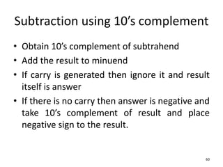 Subtraction using 10’s complement
• Obtain 10’s complement of subtrahend
• Add the result to minuend
• If carry is generated then ignore it and result
itself is answer
• If there is no carry then answer is negative and
take 10’s complement of result and place
negative sign to the result.
60
 