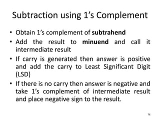 Subtraction using 1’s Complement
• Obtain 1’s complement of subtrahend
• Add the result to minuend and call it
intermediate result
• If carry is generated then answer is positive
and add the carry to Least Significant Digit
(LSD)
• If there is no carry then answer is negative and
take 1’s complement of intermediate result
and place negative sign to the result.
76
 