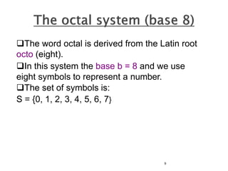 The word octal is derived from the Latin root
octo (eight).
In this system the base b = 8 and we use
eight symbols to represent a number.
The set of symbols is:
S = {0, 1, 2, 3, 4, 5, 6, 7}
9
 