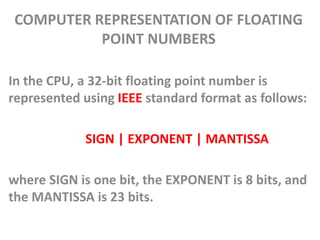 COMPUTER REPRESENTATION OF FLOATING
POINT NUMBERS
In the CPU, a 32-bit floating point number is
represented using IEEE standard format as follows:
SIGN | EXPONENT | MANTISSA
where SIGN is one bit, the EXPONENT is 8 bits, and
the MANTISSA is 23 bits.
 
