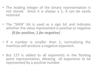 • The leading integer of the binary representation is
not stored. Since it is always a 1, it can be easily
restored.
• The "SIGN" bit is used as a sign bit and indicates
whether the value represented is positive or negative
(0 for positive, 1 for negative)
• If a number is smaller than 1, normalizing the
mantissa will produce a negative exponent.
• But 127 is added to all exponents in the floating
point representation, allowing all exponents to be
represented by a positive number.
 