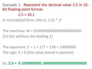 Example 1. Represent the decimal value 2.5 in 32-
bit floating point format.
2.5 = 10.1
In normalized form, this is: 1.01 * 21
The mantissa: M = 01000000000000000000000
(23 bits without the leading 1)
The exponent: E = 1 + 127 = 128 = 10000000
The sign: S = 0 (the value stored is positive)
So, 2.5 = 0 1000000001 000000000000000000000
 