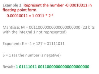 Example 2: Represent the number -0.00010011 in
floating point form.
0.00010011 = 1.0011 * 2-4
Mantissa: M = 00110000000000000000000 (23 bits
with the integral 1 not represented)
Exponent: E = -4 + 127 = 01111011
S = 1 (as the number is negative)
Result: 1 01111011 00110000000000000000000
 