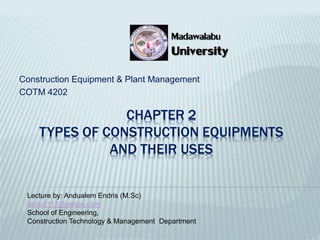 CHAPTER 2
TYPES OF CONSTRUCTION EQUIPMENTS
AND THEIR USES
Construction Equipment & Plant Management
COTM 4202
Lecture by: Andualem Endris (M.Sc)
andu0117@yahoo.com
School of Engineering,
Construction Technology & Management Department
University
Madawalabu
 