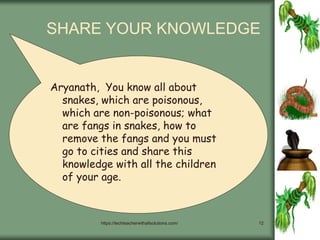 https://techteacherwithallsolutions.com/ 12
SHARE YOUR KNOWLEDGE
Aryanath, You know all about
snakes, which are poisonous,
which are non-poisonous; what
are fangs in snakes, how to
remove the fangs and you must
go to cities and share this
knowledge with all the children
of your age.
 