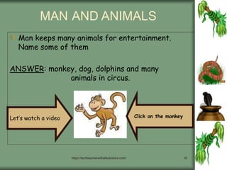 https://techteacherwithallsolutions.com/ 18
MAN AND ANIMALS
Man keeps many animals for entertainment.
Name some of them
ANSWER: monkey, dog, dolphins and many
animals in circus.
Let’s watch a video Click on the monkey
 