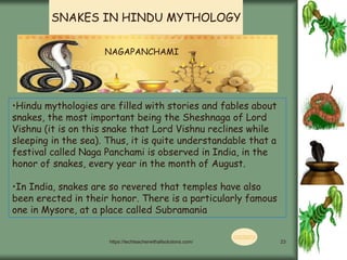 https://techteacherwithallsolutions.com/ 23
•Hindu mythologies are filled with stories and fables about
snakes, the most important being the Sheshnaga of Lord
Vishnu (it is on this snake that Lord Vishnu reclines while
sleeping in the sea). Thus, it is quite understandable that a
festival called Naga Panchami is observed in India, in the
honor of snakes, every year in the month of August.
•In India, snakes are so revered that temples have also
been erected in their honor. There is a particularly famous
one in Mysore, at a place called Subramania
NAGAPANCHAMI
SNAKES IN HINDU MYTHOLOGY
CONTENTS
 