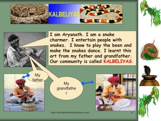 https://techteacherwithallsolutions.com/ 6
I am Aryanath. I am a snake
charmer. I entertain people with
snakes. I know to play the been and
make the snakes dance. I learnt this
art from my father and grandfather.
Our community is called KALBELIYAS.
My
grandfathe
r
My
father
 