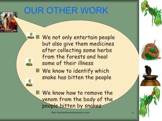 https://techteacherwithallsolutions.com/ 8
OUR OTHER WORK
We not only entertain people
but also give them medicines
after collecting some herbs
from the forests and heal
some of their illness
We know to identify which
snake has bitten the people
We know how to remove the
venom from the body of the
people bitten by snakes
 