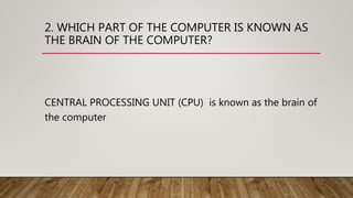 2. WHICH PART OF THE COMPUTER IS KNOWN AS
THE BRAIN OF THE COMPUTER?
CENTRAL PROCESSING UNIT (CPU) is known as the brain of
the computer
 