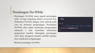 Perulangan Do-While
• Perulangan Do/While sama seperti perulangan
while. Ia juga tergolong dalam uncounted loop.
Perbedaan Do/While dengan while terletak pada
cara iya memulai pengulangan. Perulangan
Do/While akan selalu melakukan pengulangan
sebanyak 1 kali, kemudian melakukan
pengecekan kondisi. Sedangkan perulangan
while akan mengecek kondisi terlebih dahulu,
baru melakukan pengulangan.
• Bentuk perulangan Do/While:
 
