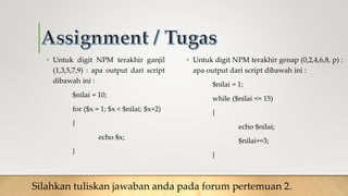 • Untuk digit NPM terakhir ganjil
(1,3,5,7,9) : apa output dari script
dibawah ini :
$nilai = 10;
for ($x = 1; $x < $nilai; $x+2)
{
echo $x;
}
• Untuk digit NPM terakhir genap (0,2,4,6,8, p) :
apa output dari script dibawah ini :
$nilai = 1;
while ($nilai <= 15)
{
echo $nilai;
$nilai+=3;
}
Silahkan tuliskan jawaban anda pada forum pertemuan 2.
 