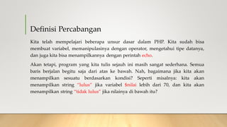Definisi Percabangan
Kita telah mempelajari beberapa unsur dasar dalam PHP. Kita sudah bisa
membuat variabel, memanipulasinya dengan operator, mengetahui tipe datanya,
dan juga kita bisa menampilkannya dengan perintah echo.
Akan tetapi, program yang kita tulis sejauh ini masih sangat sederhana. Semua
baris berjalan begitu saja dari atas ke bawah. Nah, bagaimana jika kita akan
menampilkan sesuatu berdasarkan kondisi? Seperti misalnya: kita akan
menampilkan string “lulus” jika variabel $nilai lebih dari 70, dan kita akan
menampilkan string “tidak lulus” jika nilainya di bawah itu?
 