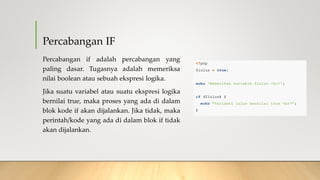 Percabangan IF
Percabangan if adalah percabangan yang
paling dasar. Tugasnya adalah memeriksa
nilai boolean atau sebuah ekspresi logika.
Jika suatu variabel atau suatu ekspresi logika
bernilai true, maka proses yang ada di dalam
blok kode if akan dijalankan. Jika tidak, maka
perintah/kode yang ada di dalam blok if tidak
akan dijalankan.
 