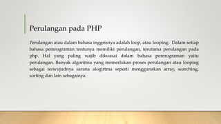 Perulangan pada PHP
Perulangan atau dalam bahasa inggrisnya adalah loop, atau looping. Dalam setiap
bahasa pemrograman tentunya memiliki perulangan, terutama perulangan pada
php. Hal yang paling wajib dikuasai dalam bahasa pemrograman yaitu
perulangan. Banyak algoritma yang memerlukan proses perulangan atau looping
sebagai terwujudnya sarana alogirtma seperti menggunakan array, searching,
sorting dan lain sebagainya.
 