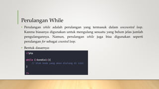 Perulangan While
• Perulangan while adalah perulangan yang termasuk dalam uncounted loop.
Karena biasanya digunakan untuk mengulang sesuatu yang belum jelas jumlah
pengulangannya. Namun, perulangan while juga bisa digunakan seperti
perulangan for sebagai counted loop.
• Bentuk dasarnya:
 