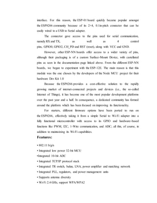 interface. For this reason, the ESP-01 board quickly became popular amongst
the ESP8266 community because of its 2×4, 0.1in-pitch connector that can be
easily wired to a USB to Serial adapter.
The connector gave access to the pins used for serial communication,
namely RX and TX, as well as 4 control
pins, GPIO0, GPIO2, CH_PD and RST (reset), along with VCC and GND.
However, other ESP-NN boards offer access to a wider variety of pins,
although their packaging is of a custom Surface-Mount Device, with castellated
pins as seen in the documentation page linked above. From the different ESP-NN
boards, we began to experiment with the ESP-12E. The main reason is that this
module was the one chosen by the developers of the Node MCU project for their
hardware Dev Kit 1.0
Because the ESP8266 provides a cost-effective solution to the rapidly
growing market of internet-connected projects and devices (i.e., the so-called
Internet of Things), it has become one of the most popular development platforms
over the past year and a half. In consequence, a dedicated community has formed
around the platform which has been focused on improving its functionality.
For starters, different firmware options have been ported to run on
the ESP8266, effectively taking it from a simple Serial to Wi-Fi adapter into a
fully functional microcontroller with access to its GPIO and hardware-based
functions like PWM, I2C, 1-Wire communication, and ADC; all this, of course, in
addition to maintaining its Wi-Fi capabilities.
Features:
• 802.11 b/g/n
• Integrated low power 32-bit MCU
•Integrated 10-bit ADC
• Integrated TCP/IP protocol stack
• Integrated TR switch, balun, LNA, power amplifier and matching network
• Integrated PLL, regulators, and power management units
• Supports antenna diversity
• Wi-Fi 2.4 GHz, support WPA/WPA2
 