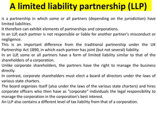 A limited liability partnership (LLP)
is a partnership in which some or all partners (depending on the jurisdiction) have
limited liabilities.
It therefore can exhibit elements of partnerships and corporations.
In an LLP, each partner is not responsible or liable for another partner's misconduct or
negligence.
This is an important difference from the traditional partnership under the UK
Partnership Act 1890, in which each partner has joint (but not several) liability.
In an LLP, some or all partners have a form of limited liability similar to that of the
shareholders of a corporation.
Unlike corporate shareholders, the partners have the right to manage the business
directly.
In contrast, corporate shareholders must elect a board of directors under the laws of
various state charters.
The board organizes itself (also under the laws of the various state charters) and hires
corporate officers who then have as "corporate" individuals the legal responsibility to
manage the corporation in the corporation's best interest.
An LLP also contains a different level of tax liability from that of a corporation.
 