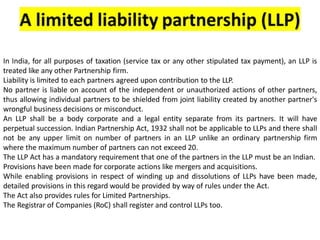 In India, for all purposes of taxation (service tax or any other stipulated tax payment), an LLP is
treated like any other Partnership firm.
Liability is limited to each partners agreed upon contribution to the LLP.
No partner is liable on account of the independent or unauthorized actions of other partners,
thus allowing individual partners to be shielded from joint liability created by another partner's
wrongful business decisions or misconduct.
An LLP shall be a body corporate and a legal entity separate from its partners. It will have
perpetual succession. Indian Partnership Act, 1932 shall not be applicable to LLPs and there shall
not be any upper limit on number of partners in an LLP unlike an ordinary partnership firm
where the maximum number of partners can not exceed 20.
The LLP Act has a mandatory requirement that one of the partners in the LLP must be an Indian.
Provisions have been made for corporate actions like mergers and acquisitions.
While enabling provisions in respect of winding up and dissolutions of LLPs have been made,
detailed provisions in this regard would be provided by way of rules under the Act.
The Act also provides rules for Limited Partnerships.
The Registrar of Companies (RoC) shall register and control LLPs too.
 