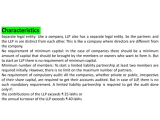 Characteristics
Separate legal entity: Like a company, LLP also has a separate legal entity. So the partners and
the LLP in are distinct from each other. This is like a company where directors are different from
the company.
No requirement of minimum capital: In the case of companies there should be a minimum
amount of capital that should be brought by the members or owners who want to form it. But
to start an LLP there is no requirement of minimum capital.
Minimum number of members: To start a limited liability partnership at least two members are
required initially. However, there is no limit on the maximum number of partners.
No requirement of compulsory audit: All the companies, whether private or public, irrespective
of their share capital, are required to get their accounts audited. But in case of LLP, there is no
such mandatory requirement. A limited liability partnership is required to get the audit done
only if:
the contributions of the LLP exceeds ₹ 25 lakhs or
the annual turnover of the LLP exceeds ₹ 40 lakhs
 