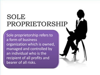 Sole proprietorship refers to
a form of business
organization which is owned,
managed and controlled by
an individual who is the
recipient of all profits and
bearer of all risks.
 