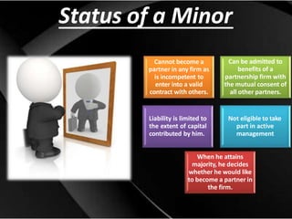 Status of a Minor
Cannot become a
partner in any firm as
is incompetent to
enter into a valid
contract with others.
Liability is limited to
the extent of capital
contributed by him.
Can be admitted to
benefits of a
partnership firm with
the mutual consent of
all other partners.
Not eligible to take
part in active
management
When he attains
majority, he decides
whether he would like
to become a partner in
the firm.
 