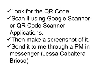 Look for the QR Code.
Scan it using Google Scanner
or QR Code Scanner
Applications.
Then make a screenshot of it.
Send it to me through a PM in
messenger (Jessa Cabaltera
Brioso)
 