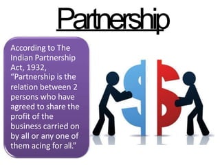 Partnership
According to The
Indian Partnership
Act, 1932,
“Partnership is the
relation between 2
persons who have
agreed to share the
profit of the
business carried on
by all or any one of
them acing for all.”
 