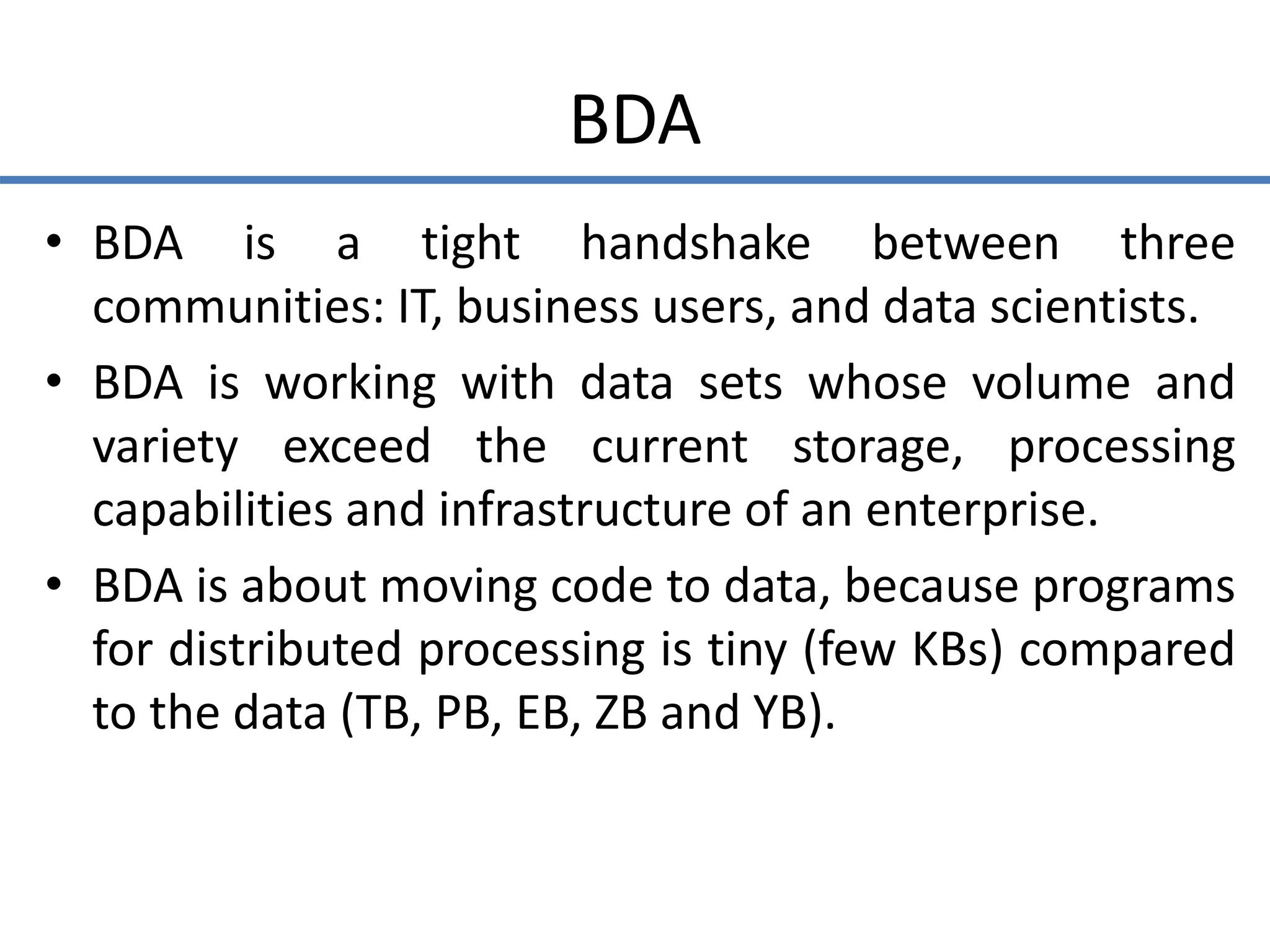 BDA
• BDA is a tight handshake between three
communities: IT, business users, and data scientists.
• BDA is working with data sets whose volume and
variety exceed the current storage, processing
capabilities and infrastructure of an enterprise.
• BDA is about moving code to data, because programs
for distributed processing is tiny (few KBs) compared
to the data (TB, PB, EB, ZB and YB).
 