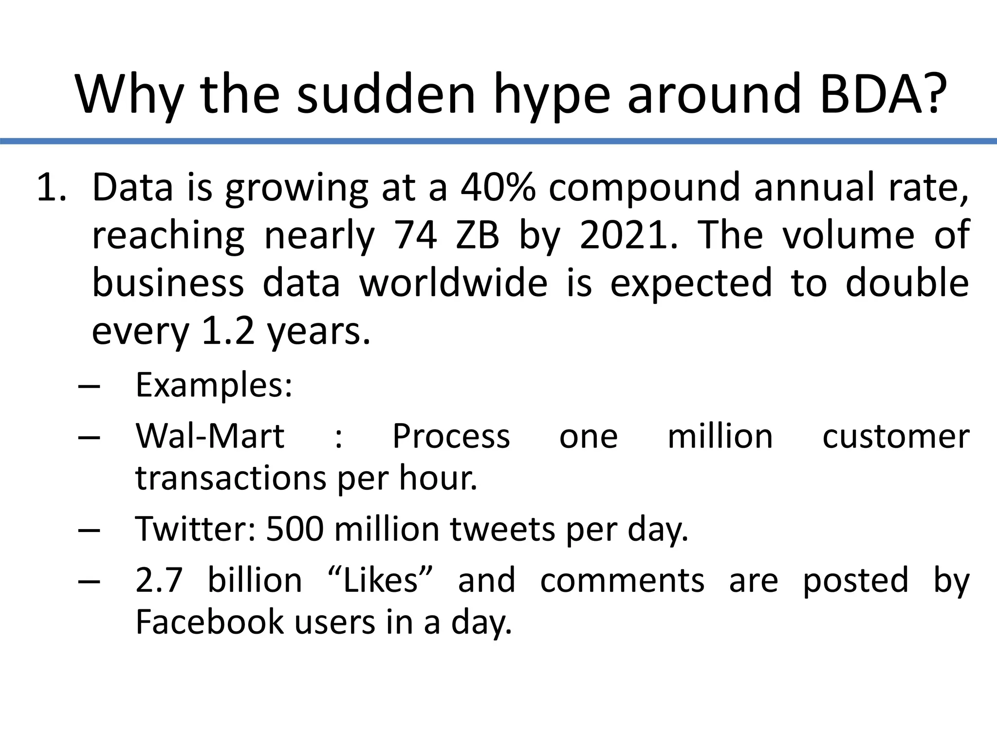 Why the sudden hype around BDA?
1. Data is growing at a 40% compound annual rate,
reaching nearly 74 ZB by 2021. The volume of
business data worldwide is expected to double
every 1.2 years.
– Examples:
– Wal-Mart : Process one million customer
transactions per hour.
– Twitter: 500 million tweets per day.
– 2.7 billion “Likes” and comments are posted by
Facebook users in a day.
 