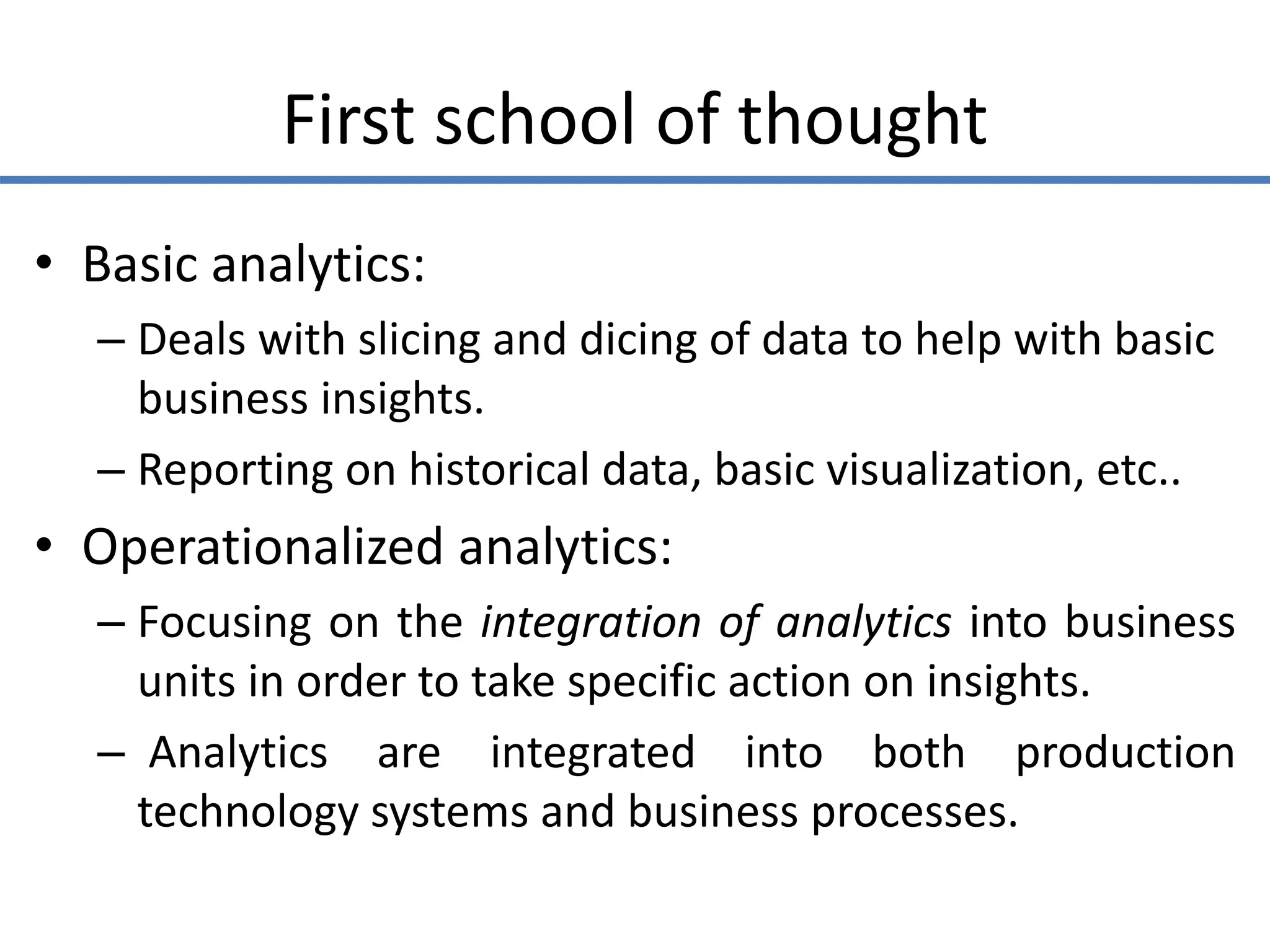 First school of thought
• Basic analytics:
– Deals with slicing and dicing of data to help with basic
business insights.
– Reporting on historical data, basic visualization, etc..
• Operationalized analytics:
– Focusing on the integration of analytics into business
units in order to take specific action on insights.
– Analytics are integrated into both production
technology systems and business processes.
 