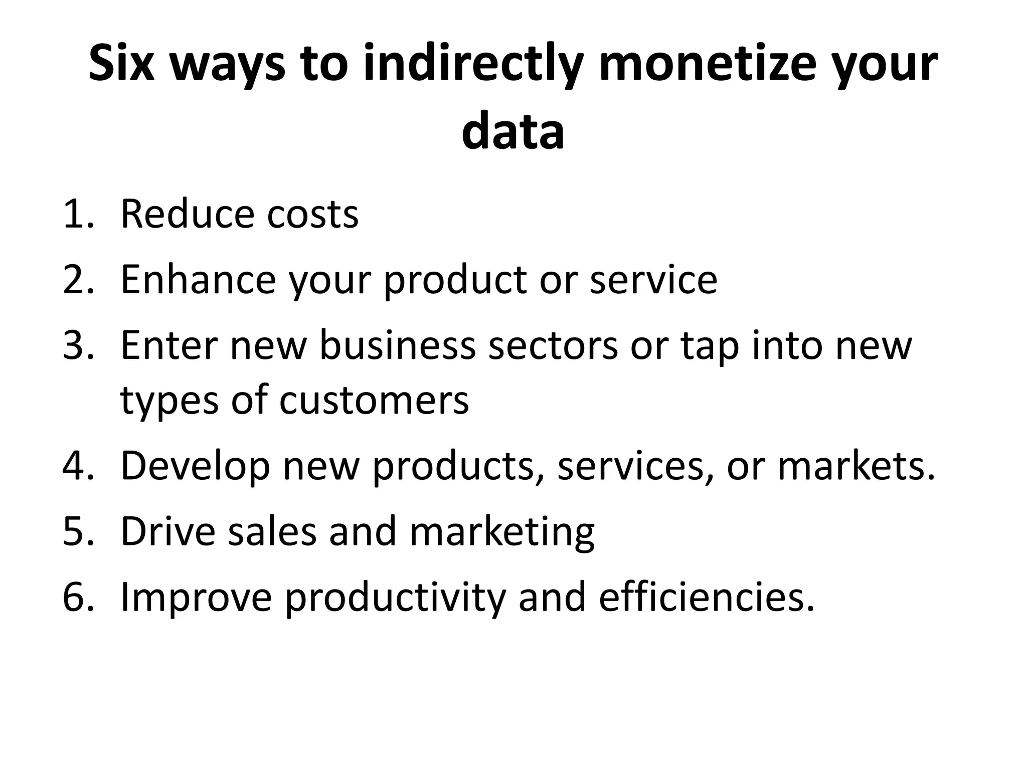 Six ways to indirectly monetize your
data
1. Reduce costs
2. Enhance your product or service
3. Enter new business sectors or tap into new
types of customers
4. Develop new products, services, or markets.
5. Drive sales and marketing
6. Improve productivity and efficiencies.
 