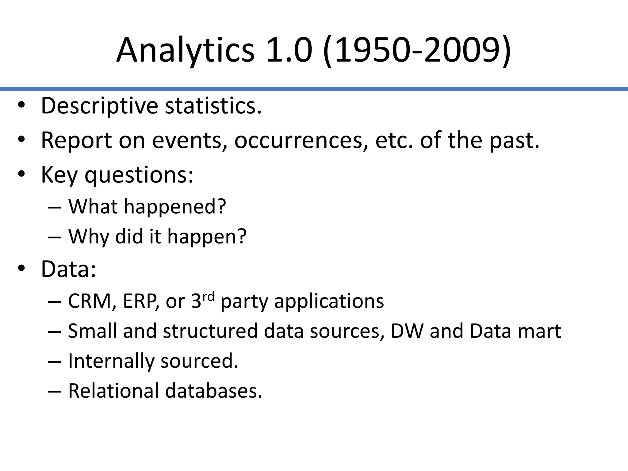 Analytics 1.0 (1950-2009)
• Descriptive statistics.
• Report on events, occurrences, etc. of the past.
• Key questions:
– What happened?
– Why did it happen?
• Data:
– CRM, ERP, or 3rd party applications
– Small and structured data sources, DW and Data mart
– Internally sourced.
– Relational databases.
 