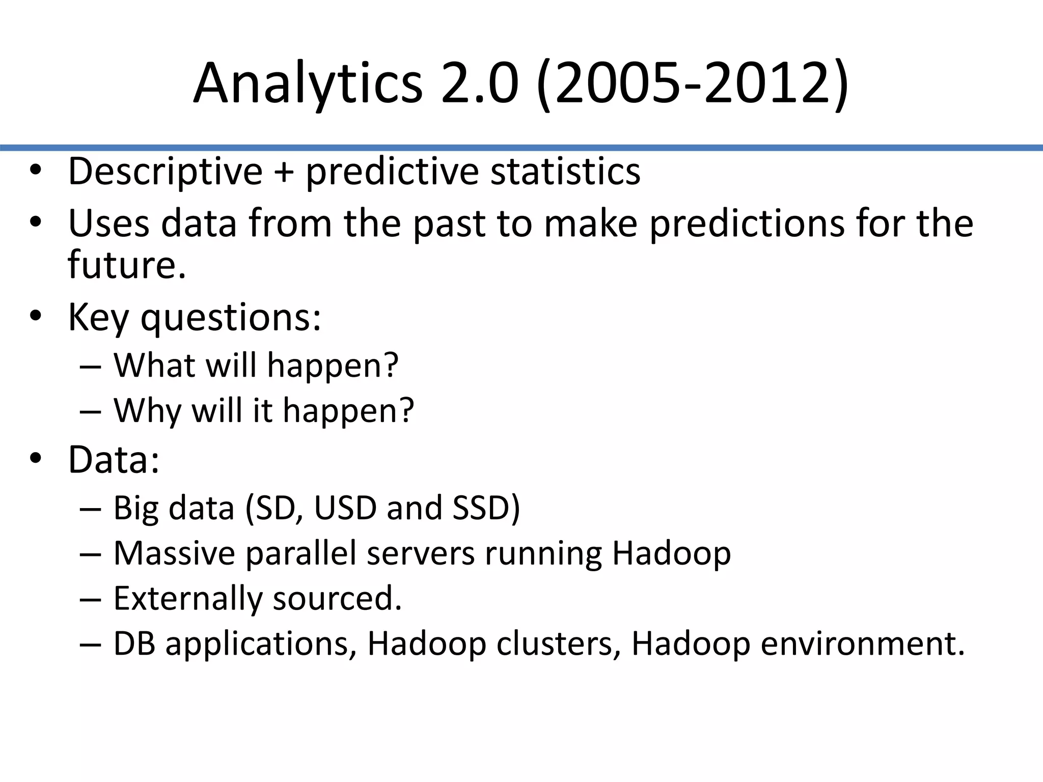 Analytics 2.0 (2005-2012)
• Descriptive + predictive statistics
• Uses data from the past to make predictions for the
future.
• Key questions:
– What will happen?
– Why will it happen?
• Data:
– Big data (SD, USD and SSD)
– Massive parallel servers running Hadoop
– Externally sourced.
– DB applications, Hadoop clusters, Hadoop environment.
 