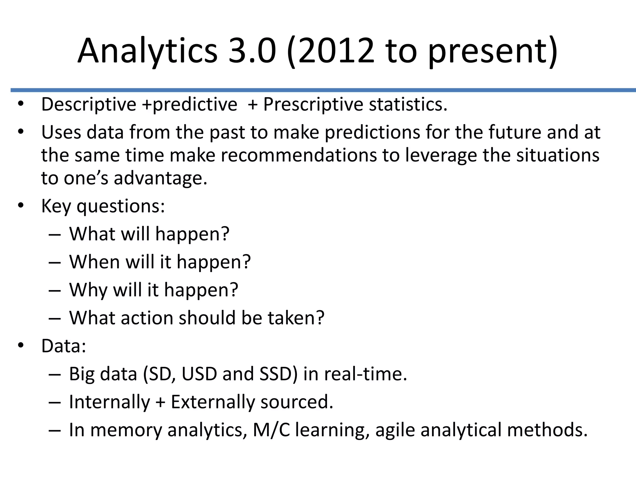 Analytics 3.0 (2012 to present)
• Descriptive +predictive + Prescriptive statistics.
• Uses data from the past to make predictions for the future and at
the same time make recommendations to leverage the situations
to one’s advantage.
• Key questions:
– What will happen?
– When will it happen?
– Why will it happen?
– What action should be taken?
• Data:
– Big data (SD, USD and SSD) in real-time.
– Internally + Externally sourced.
– In memory analytics, M/C learning, agile analytical methods.
 