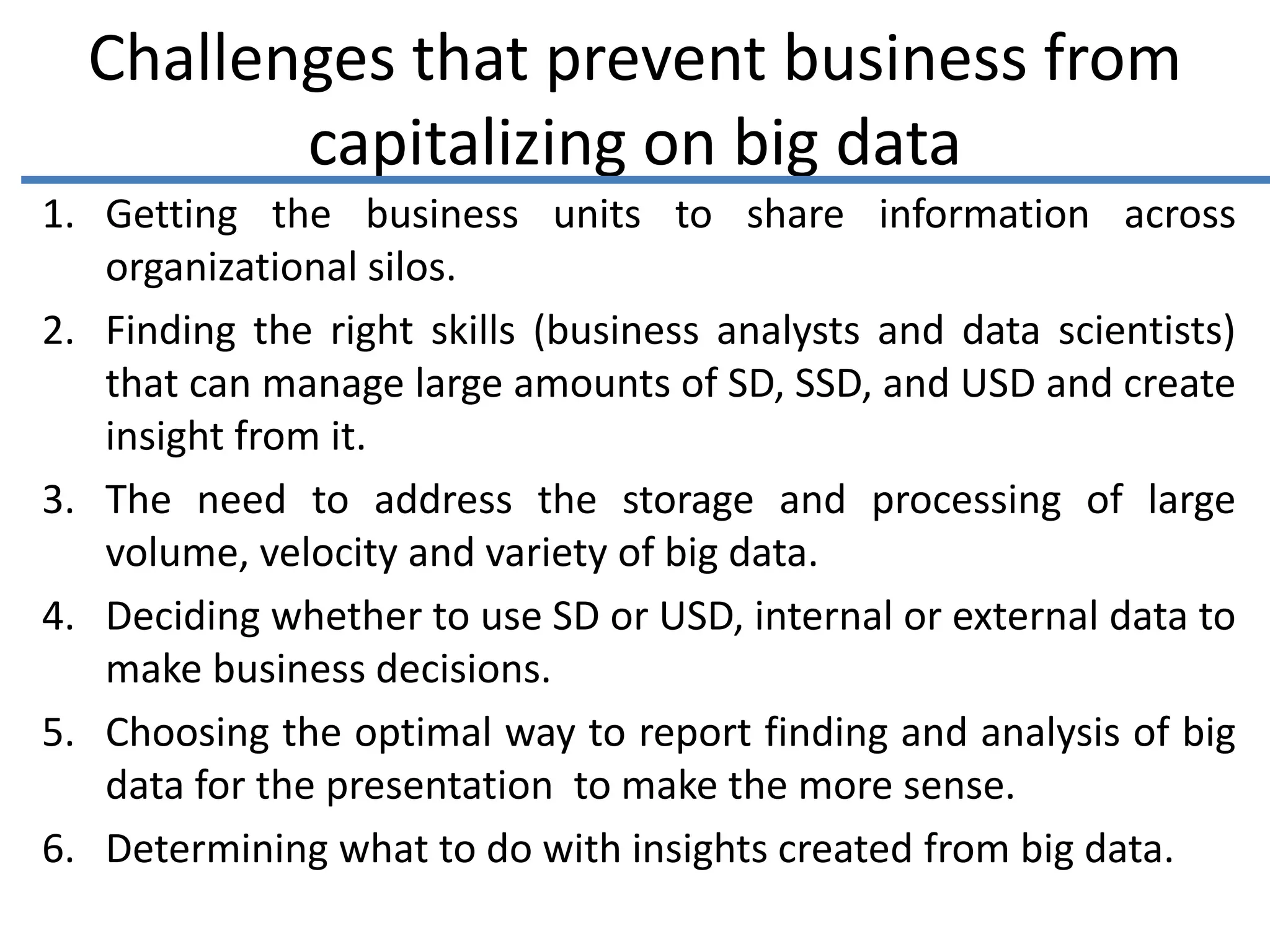 Challenges that prevent business from
capitalizing on big data
1. Getting the business units to share information across
organizational silos.
2. Finding the right skills (business analysts and data scientists)
that can manage large amounts of SD, SSD, and USD and create
insight from it.
3. The need to address the storage and processing of large
volume, velocity and variety of big data.
4. Deciding whether to use SD or USD, internal or external data to
make business decisions.
5. Choosing the optimal way to report finding and analysis of big
data for the presentation to make the more sense.
6. Determining what to do with insights created from big data.
 