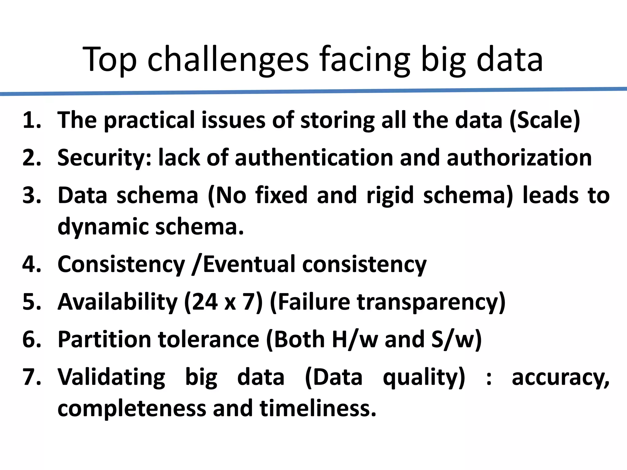 Top challenges facing big data
1. The practical issues of storing all the data (Scale)
2. Security: lack of authentication and authorization
3. Data schema (No fixed and rigid schema) leads to
dynamic schema.
4. Consistency /Eventual consistency
5. Availability (24 x 7) (Failure transparency)
6. Partition tolerance (Both H/w and S/w)
7. Validating big data (Data quality) : accuracy,
completeness and timeliness.
 